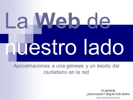 La Web de nuestro lado Un aporte de ¿Comunicación?- Blog de Víctor Solano www.victorsolano.com Aproximaciones a una génesis y un éxodo del ciudadano en.