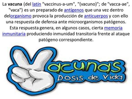 La vacuna (del latín vaccinus-a-um, (vacuno); de vacca-ae, vaca) es un preparado de antígenos que una vez dentro delorganismo provoca la producción.
