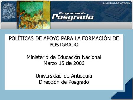 POLÍTICAS DE APOYO PARA LA FORMACIÓN DE POSTGRADO Ministerio de Educación Nacional Marzo 15 de 2006 Universidad de Antioquia Dirección de Posgrado.