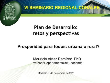 Plan de Desarrollo: retos y perspectivas VI SEMINARIO REGIONAL CONALPE Prosperidad para todos: urbana o rural? Mauricio Alviar Ramírez, PhD Profesor Departamento.