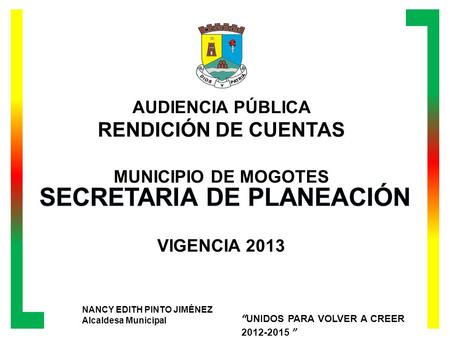 AUDIENCIA PÚBLICA RENDICIÓN DE CUENTAS MUNICIPIO DE MOGOTES VIGENCIA 2013 NANCY EDITH PINTO JIMÉNEZ Alcaldesa Municipal UNIDOS PARA VOLVER A CREER 2012-2015.