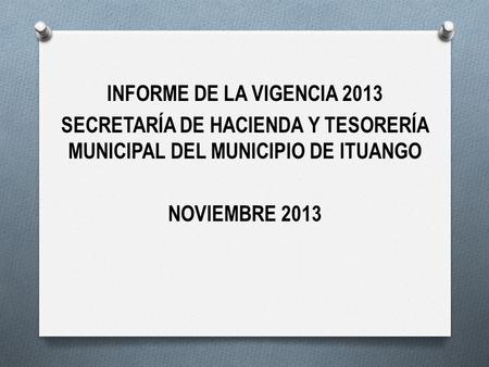 INFORME DE LA VIGENCIA 2013 SECRETARÍA DE HACIENDA Y TESORERÍA MUNICIPAL DEL MUNICIPIO DE ITUANGO NOVIEMBRE 2013.