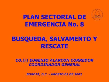 PLAN SECTORIAL DE EMERGENCIA No. 8 CO.(r) EUGENIO ALARCON CORREDOR COORDINADOR GENERAL BOGOTÁ, D.C. - AGOSTO 02 DE 2002 BUSQUEDA, SALVAMENTO Y RESCATE.
