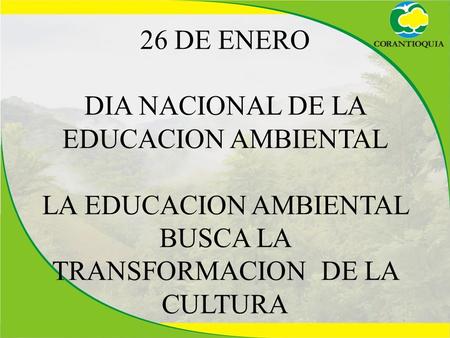 26 DE ENERO DIA NACIONAL DE LA EDUCACION AMBIENTAL LA EDUCACION AMBIENTAL BUSCA LA TRANSFORMACION DE LA CULTURA.