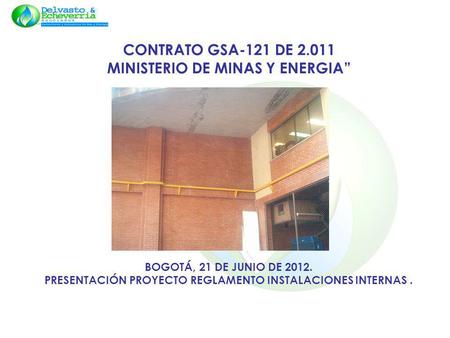 CONTRATO GSA-121 DE 2.011 MINISTERIO DE MINAS Y ENERGIA” BOGOTÁ, 21 DE JUNIO DE 2012. PRESENTACIÓN PROYECTO REGLAMENTO INSTALACIONES INTERNAS .