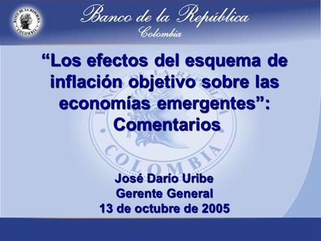 Los efectos del esquema de inflación objetivo sobre las economías emergentes: Comentarios José Darío Uribe Gerente General 13 de octubre de 2005.