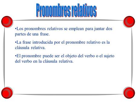 Pronombres relativos Los pronombres relativos se emplean para juntar dos partes de una frase. La frase introducida por el pronombre relativo es la cláusula.