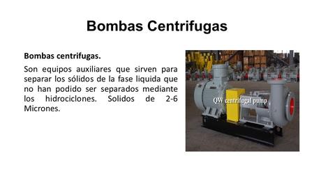 Bombas Centrifugas Bombas centrifugas. Son equipos auxiliares que sirven para separar los sólidos de la fase liquida que no han podido ser separados mediante.