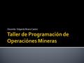 Docente: Edgardo Bravo Castro.  Nombre del Modulo: Taller de Programación de Operaciones Mineras  Unidad de competencia: Al finalizar el módulo, los.