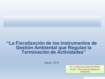 1 “La Fiscalización de los Instrumentos de Gestión Ambiental que Regulan la Terminación de Actividades” Marzo, 2015 Dr. Luis Eduardo Ramírez Patrón Vocal.