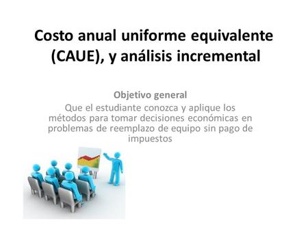 Costo anual uniforme equivalente (CAUE), y análisis incremental Objetivo general Que el estudiante conozca y aplique los métodos para tomar decisiones.