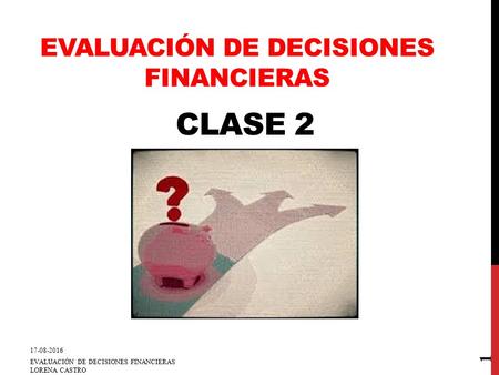 CLASE 2 17-08-2016 EVALUACIÓN DE DECISIONES FINANCIERAS LORENA CASTRO 1 EVALUACIÓN DE DECISIONES FINANCIERAS.