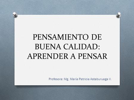 PENSAMIENTO DE BUENA CALIDAD: APRENDER A PENSAR Profesora: Mg. María Patricia Astaburuaga V.