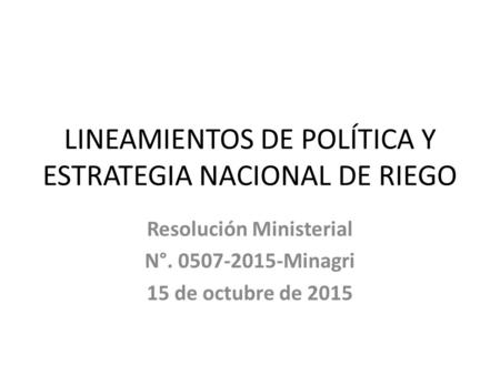 LINEAMIENTOS DE POLÍTICA Y ESTRATEGIA NACIONAL DE RIEGO Resolución Ministerial N°. 0507-2015-Minagri 15 de octubre de 2015.