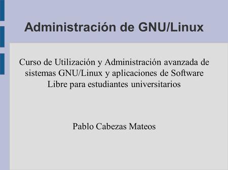 Administración de GNU/Linux Curso de Utilización y Administración avanzada de sistemas GNU/Linux y aplicaciones de Software Libre para estudiantes universitarios.