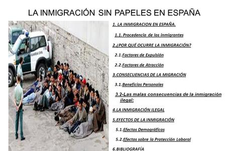 LA INMIGRACIÓN SIN PAPELES EN ESPAÑA 1. LA INMIGRACION EN ESPAÑA. 1.1. Procedencia de los inmigrantes 2.¿POR QUÉ OCURRE LA INMIGRACIÓN? 2.1.Factores de.