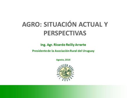 Ing. Agr. Ricardo Reilly Arrarte Presidente de la Asociación Rural del Uruguay Agosto, 2016 AGRO: SITUACIÓN ACTUAL Y PERSPECTIVAS.