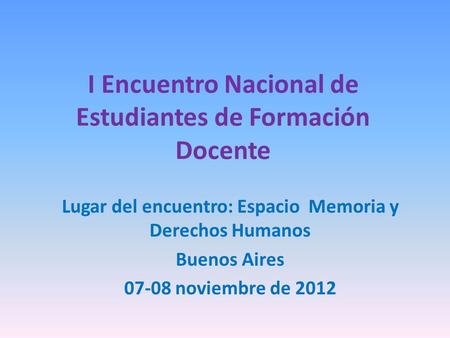 I Encuentro Nacional de Estudiantes de Formación Docente Lugar del encuentro: Espacio Memoria y Derechos Humanos Buenos Aires 07-08 noviembre de 2012.