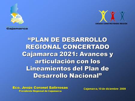 Cajamarca, 10 de diciembre 2009 Eco. Jesús Coronel Salirrosas Presidente Regional de Cajamarca “PLAN DE DESARROLLO REGIONAL CONCERTADO Cajamarca 2021: