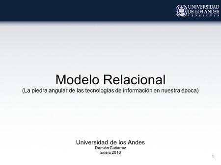 1 Modelo Relacional (La piedra angular de las tecnologías de información en nuestra época) Universidad de los Andes Demián Gutierrez Enero 2010.