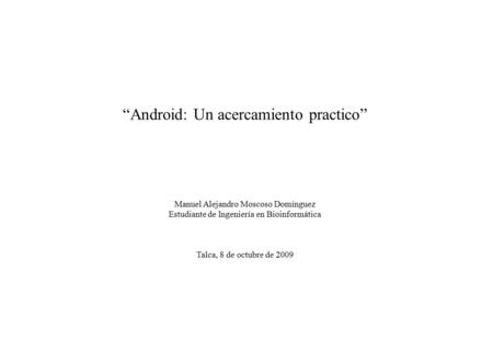 “Android: Un acercamiento practico” Manuel Alejandro Moscoso Domínguez Estudiante de Ingeniería en Bioinformática Talca, 8 de octubre de 2009.