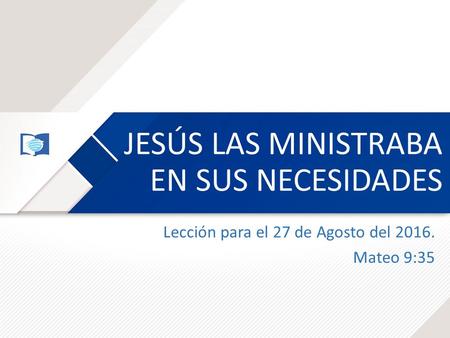 JESÚS LAS MINISTRABA EN SUS NECESIDADES Lección para el 27 de Agosto del 2016. Mateo 9:35.