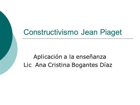 Constructivismo Jean Piaget Aplicación a la enseñanza Lic Ana Cristina Bogantes Díaz.