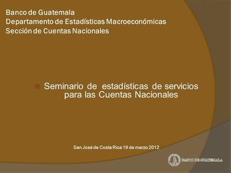 Banco de Guatemala Departamento de Estadísticas Macroeconómicas Sección de Cuentas Nacionales  Seminario de estadísticas de servicios para las Cuentas.