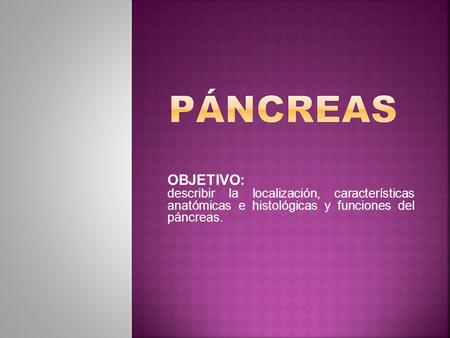 OBJETIVO: describir la localización, características anatómicas e histológicas y funciones del páncreas.