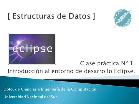 Clase práctica Nº 1. Introducción al entorno de desarrollo Eclipse. Dpto. de Ciencias e Ingeniería de la Computación. Universidad Nacional del Sur.