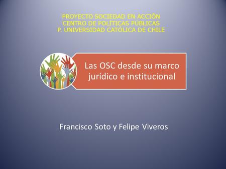 Las OSC desde su marco jurídico e institucional Francisco Soto y Felipe Viveros PROYECTO SOCIEDAD EN ACCIÓN CENTRO DE POLÍTICAS PÚBLICAS P. UNIVERSIDAD.