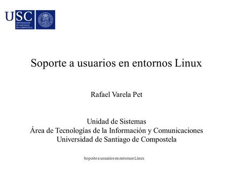 Soporte a usuarios en entornos Linux Rafael Varela Pet Unidad de Sistemas Área de Tecnologías de la Información y Comunicaciones Universidad de Santiago.