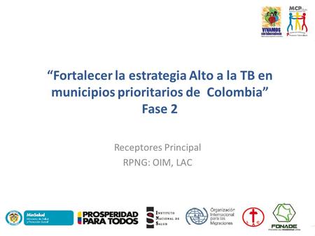 “Fortalecer la estrategia Alto a la TB en municipios prioritarios de Colombia” Fase 2 Receptores Principal RPNG: OIM, LAC.