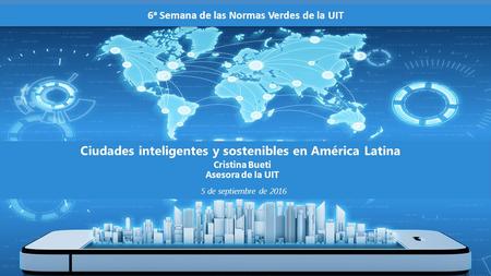 Cristina Bueti Asesora de la UIT Ciudades inteligentes y sostenibles en América Latina 6 a Semana de las Normas Verdes de la UIT P:\ESP\ITU-T\BUREAU\401602S.pptx.