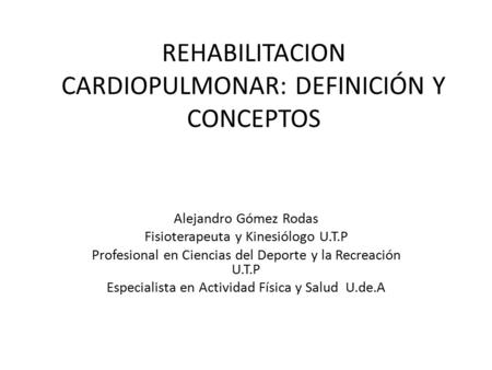 REHABILITACION CARDIOPULMONAR: DEFINICIÓN Y CONCEPTOS Alejandro Gómez Rodas Fisioterapeuta y Kinesiólogo U.T.P Profesional en Ciencias del Deporte y la.