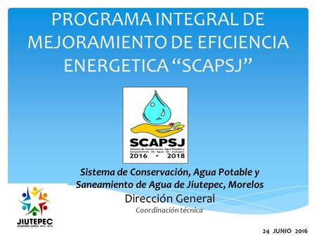 PROGRAMA INTEGRAL DE MEJORAMIENTO DE EFICIENCIA ENERGETICA “SCAPSJ” Sistema de Conservación, Agua Potable y Saneamiento de Agua de Jiutepec, Morelos Dirección.