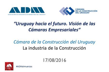 “Uruguay hacia el futuro. Visión de las Cámaras Empresariales“ Cámara de la Construcción del Uruguay La industria de la Construcción 17/08/2016 #ADMalmuerzos.