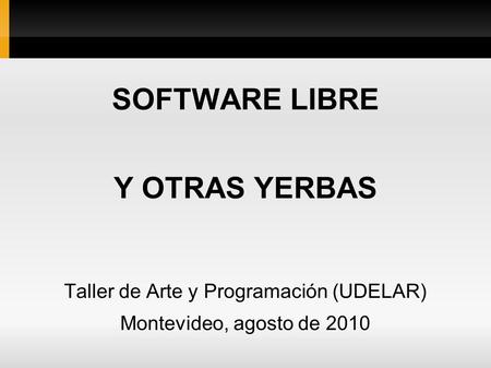 SOFTWARE LIBRE Y OTRAS YERBAS Taller de Arte y Programación (UDELAR) Montevideo, agosto de 2010.
