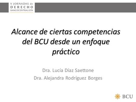 Alcance de ciertas competencias del BCU desde un enfoque práctico Dra. Lucía Díaz Saettone Dra. Alejandra Rodríguez Borges.