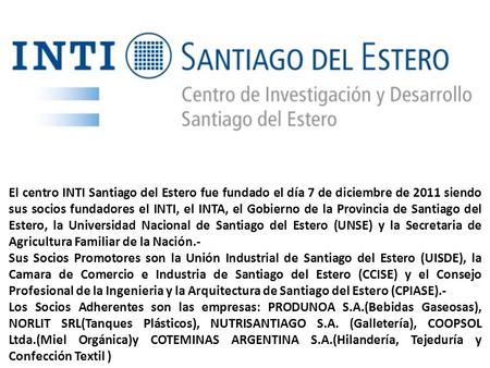 El centro INTI Santiago del Estero fue fundado el día 7 de diciembre de 2011 siendo sus socios fundadores el INTI, el INTA, el Gobierno de la Provincia.