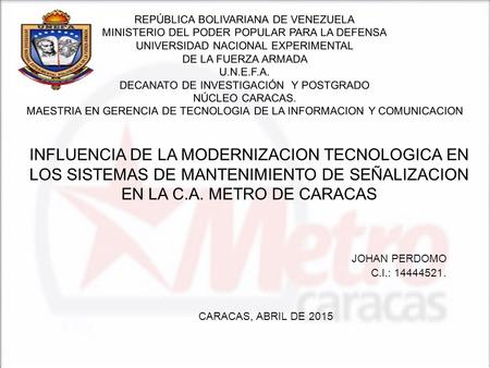INFLUENCIA DE LA MODERNIZACION TECNOLOGICA EN LOS SISTEMAS DE MANTENIMIENTO DE SEÑALIZACION EN LA C.A. METRO DE CARACAS JOHAN PERDOMO C.I.: 14444521. CARACAS,