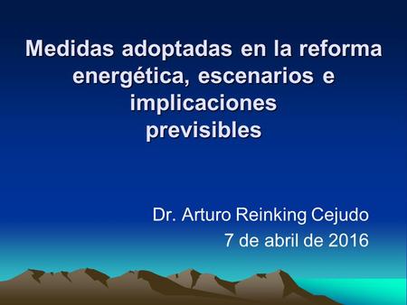Medidas adoptadas en la reforma energética, escenarios e implicaciones previsibles Dr. Arturo Reinking Cejudo 7 de abril de 2016.