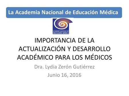IMPORTANCIA DE LA ACTUALIZACIÓN Y DESARROLLO ACADÉMICO PARA LOS MÉDICOS Dra. Lydia Zerón Gutiérrez Junio 16, 2016 La Academia Nacional de Educación Médica.