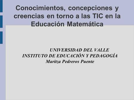 Conocimientos, concepciones y creencias en torno a las TIC en la Educación Matemática UNIVERSIDAD DEL VALLE INSTITUTO DE EDUCACIÓN Y PEDAGOGÍA Maritza.