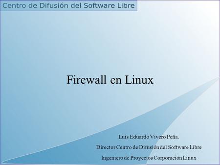 Firewall en Linux Luis Eduardo Vivero Peña. Director Centro de Difusión del Software Libre Ingeniero de Proyectos Corporación Linux.