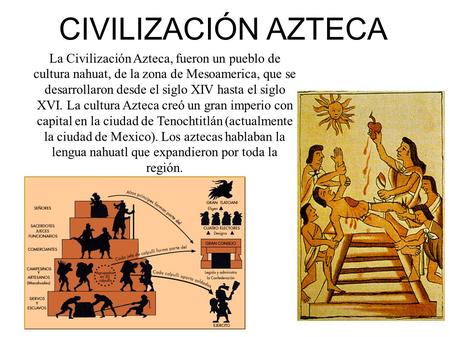 CIVILIZACIÓN AZTECA La Civilización Azteca, fueron un pueblo de cultura nahuat, de la zona de Mesoamerica, que se desarrollaron desde el siglo XIV hasta.