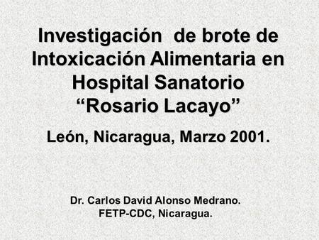 Investigación de brote de Intoxicación Alimentaria en Hospital Sanatorio “Rosario Lacayo” León, Nicaragua, Marzo 2001. Dr. Carlos David Alonso Medrano.