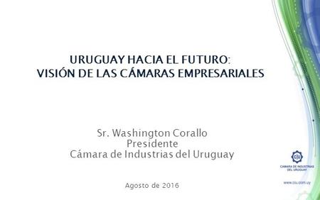 Sr. Washington Corallo Presidente Cámara de Industrias del Uruguay Agosto de 2016 URUGUAY HACIA EL FUTURO: VISIÓN DE LAS CÁMARAS EMPRESARIALES.