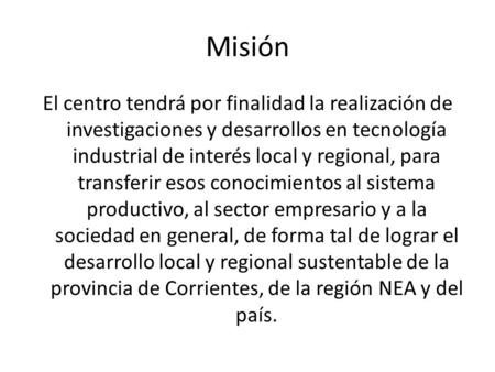 Misión El centro tendrá por finalidad la realización de investigaciones y desarrollos en tecnología industrial de interés local y regional, para transferir.