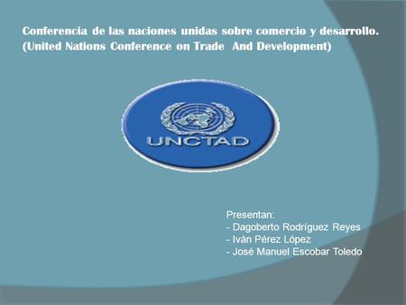 Conferencia de las naciones unidas sobre comercio y desarrollo. (United Nations Conference on Trade And Development) Presentan: - Dagoberto Rodríguez Reyes.